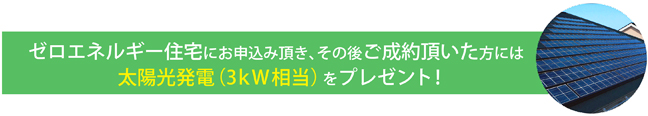 ゼロエネルギー住宅にお申し込み頂き、その後ご成約頂いた方には太陽光発電（3kW相当）をプレゼント！